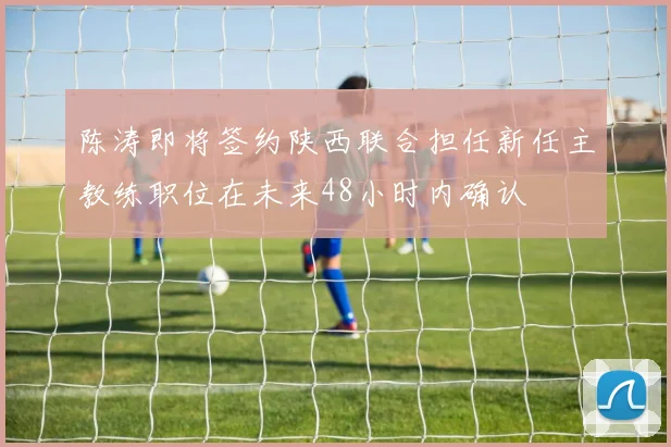 陈涛即将签约陕西联合担任新任主教练职位在未来48小时内确认