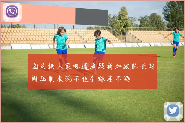 国足换人策略遭质疑新加坡队长时间压制表现不佳引球迷不满
