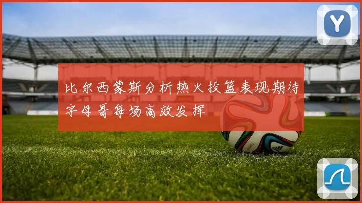 比尔西蒙斯分析热火投篮表现期待字母哥每场高效发挥