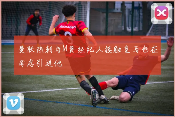 曼联热刺与M费经纪人接触皇马也在考虑引进他