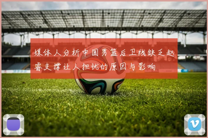 媒体人分析中国男篮后卫线缺乏赵睿支撑让人担忧的原因与影响