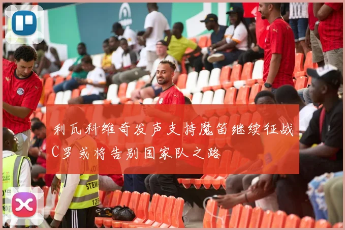 利瓦科维奇发声支持魔笛继续征战C罗或将告别国家队之路