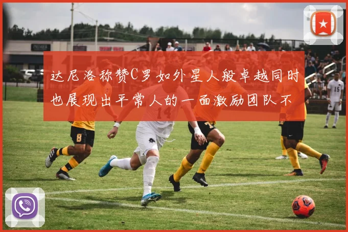 达尼洛称赞C罗如外星人般卓越同时也展现出平常人的一面激励团队不断进步