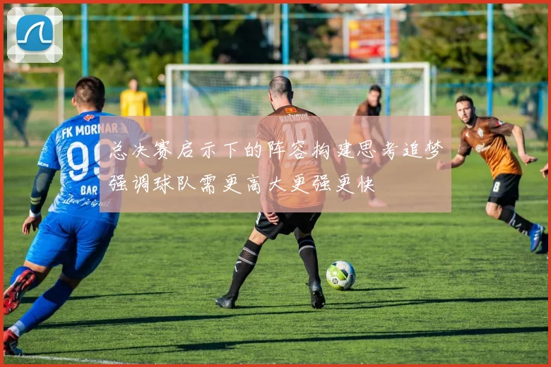 总决赛启示下的阵容构建思考追梦强调球队需更高大更强更快