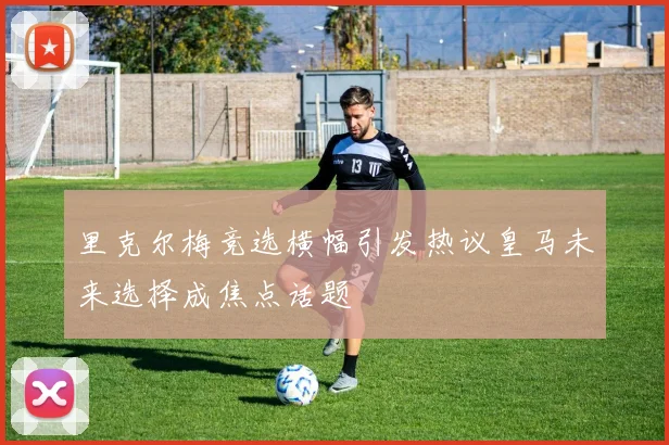 里克尔梅竞选横幅引发热议皇马未来选择成焦点话题