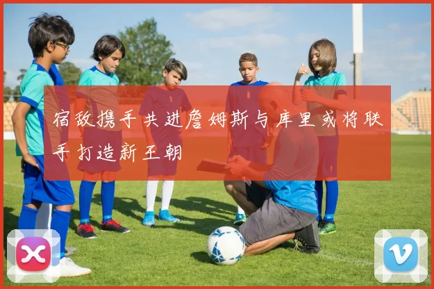 宿敌携手共进詹姆斯与库里或将联手打造新王朝