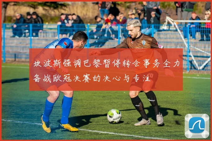 坎波斯强调巴黎暂停转会事务全力备战欧冠决赛的决心与专注