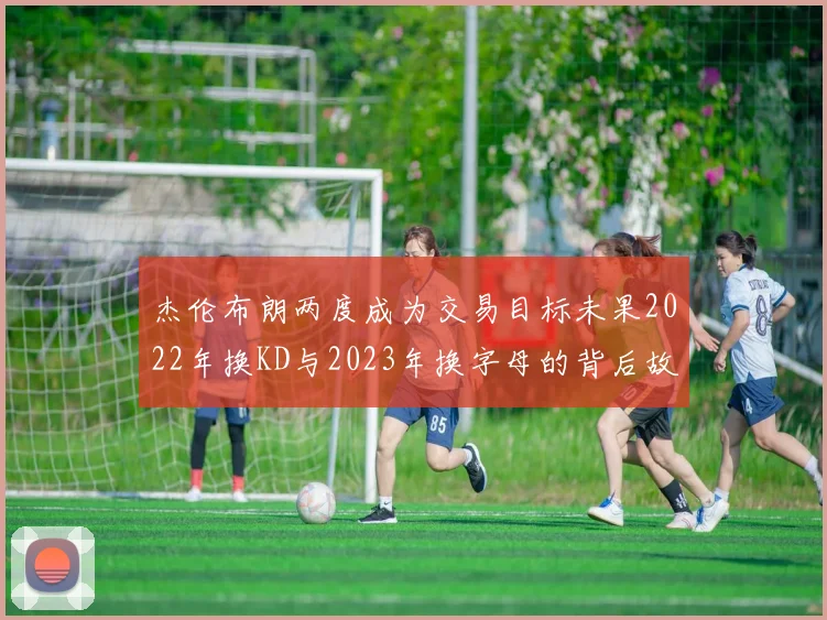杰伦布朗两度成为交易目标未果2022年换KD与2023年换字母的背后故事