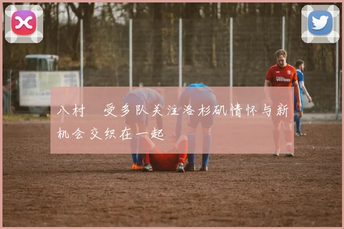 八村塁受多队关注洛杉矶情怀与新机会交织在一起