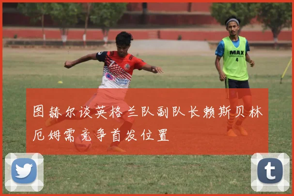 图赫尔谈英格兰队副队长赖斯贝林厄姆需竞争首发位置