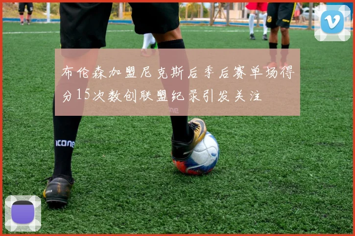布伦森加盟尼克斯后季后赛单场得分15次数创联盟纪录引发关注