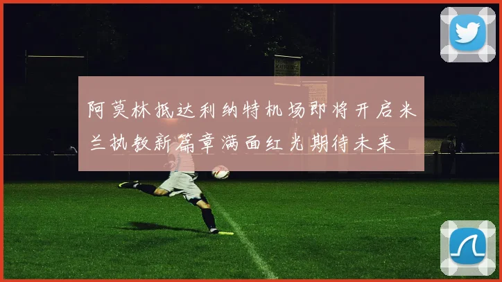 阿莫林抵达利纳特机场即将开启米兰执教新篇章满面红光期待未来