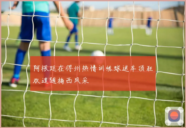 阿根廷在得州热情训练球迷车顶狂欢追随梅西风采