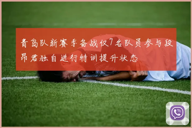 青岛队新赛季备战仅7名队员参与段昂君独自进行特训提升状态
