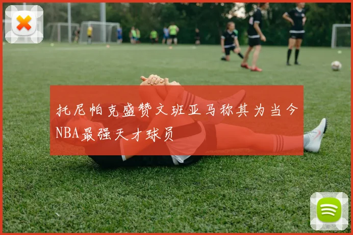 托尼帕克盛赞文班亚马称其为当今NBA最强天才球员
