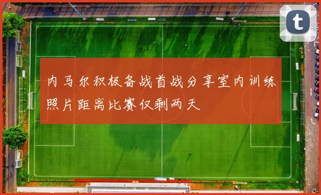 内马尔积极备战首战分享室内训练照片距离比赛仅剩两天
