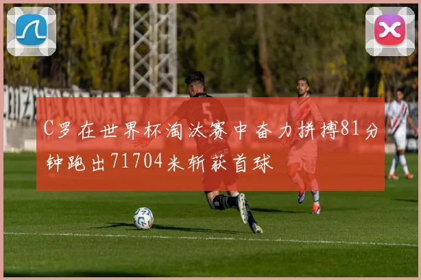 C罗在世界杯淘汰赛中奋力拼搏81分钟跑出71704米斩获首球