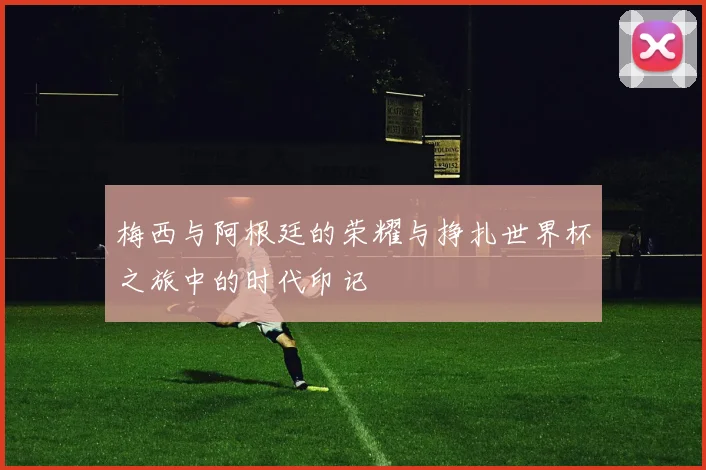 梅西与阿根廷的荣耀与挣扎世界杯之旅中的时代印记