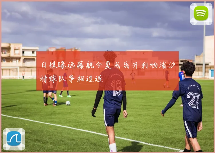 日媒曝远藤航今夏或离开利物浦沙特球队争相追逐