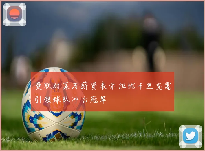 曼联对莱万薪资表示担忧卡里克需引领球队冲击冠军