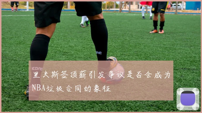 里夫斯签顶薪引发争议是否会成为NBA垃圾合同的象征