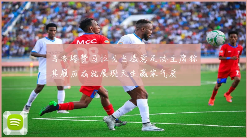 马洛塔赞马拉戈当选意足协主席称其履历成就展现天生赢家气质